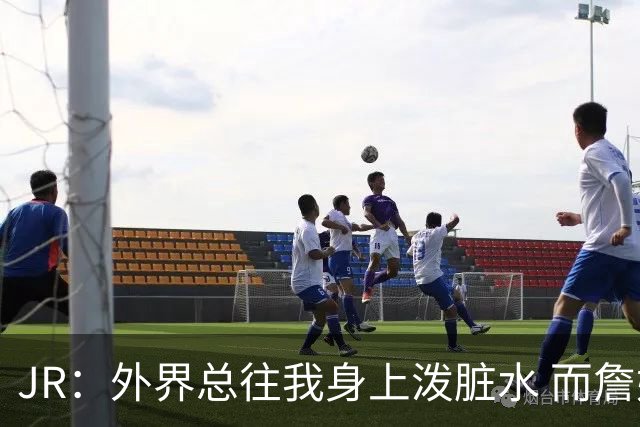 JR：外界总往我身上泼脏水 而詹姆斯认可我的人品 这对我意义非凡